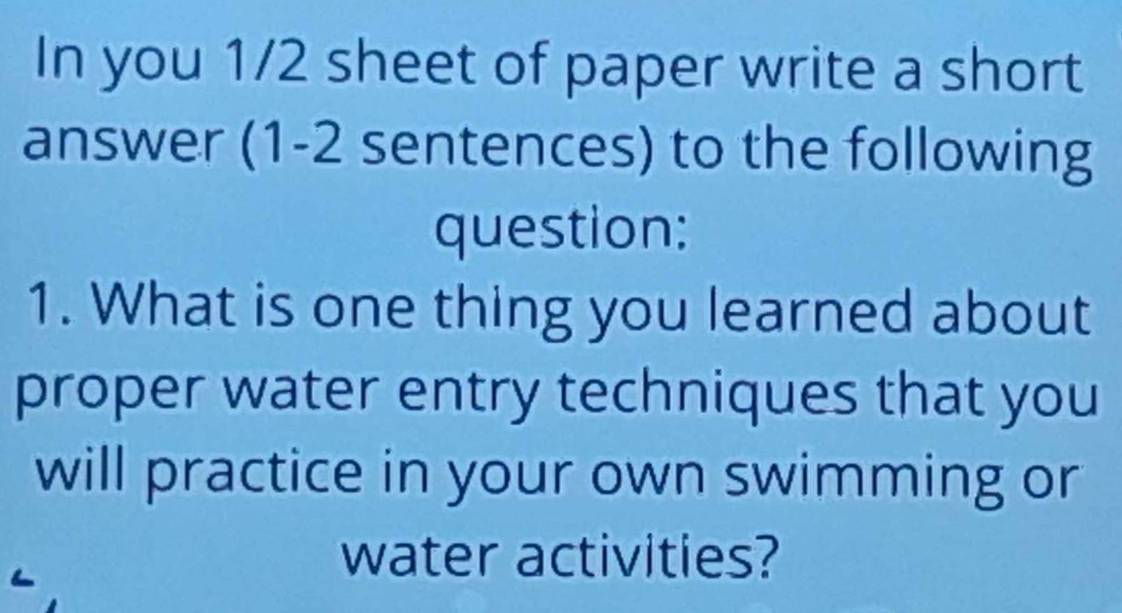 In you 1/2 sheet of paper write a short 
answer (1-2 sentences) to the following 
question: 
1. What is one thing you learned about 
proper water entry techniques that you 
will practice in your own swimming or 
water activities?