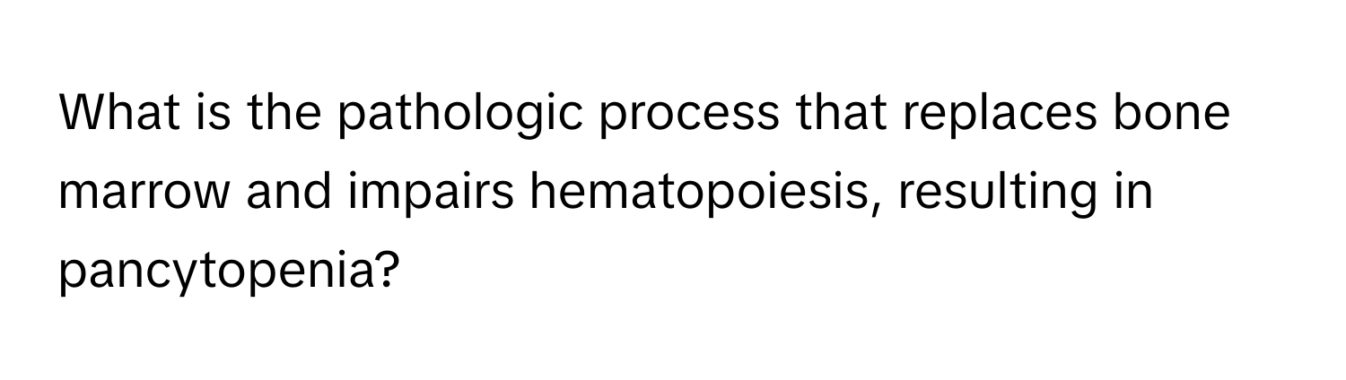 What is the pathologic process that replaces bone marrow and impairs hematopoiesis, resulting in pancytopenia?