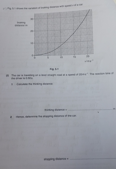 ( ) Fiws the variation of braking distance with speed v of a car.
Fig. 5.1
(i) The car is travelling on a level straight road at a speed of 20ms^(-1). The reaction time of
the driver is 0.50s.
1 Calculate the thinking distance.
thinking distance =
_m
2 Hence, determine the stopping distance of the car.
stopping distance =
_