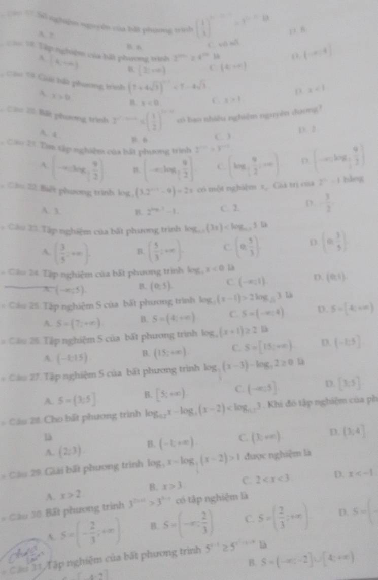 á T Số nghiện nguyên của bắt phương trình beginpmatrix  1/3 end(pmatrix)^nend(pmatrix)^(n-n)=1^(n-n)b 1 7
A ?
C. vô số
T h T8 Tập nghiệm của hát phương trình 2^(200)=24^(20)ll
(-x,4]
A (k,+∈fty ) B. (2cm)
C (4,∈fty )
Câu 19 Gải bắt phương trình (7+4sqrt(3))^-1<7-4sqrt(3)
A x>0
D x<1</tex>
B x<0. C x>1
Câ 20 Bất phương trình 2^(n^2) có bao nhiều nghiệm nguyên doơng?
A. 4
D. 2
C. 3
Cáu 23. Tìm tập nghiệm của bắt phương trình 2^(n+1)>3^(n+1)
A. (-∈fty , 9/2 ) (-∈fty ,log _3 9/2 ] C (log _[ 9/2 ,·s ) (-∈fty ,log _ 1/2  9/2 ). Cầu 22. Biết phưong trình log (3.2^(n-1)-9)=2x có một nghà]m x,. Giá trị ca 2^n-1 bǎng
A. 3. B. 2^(log _3)2-1. C. 2.
D. - 3/2 
* Cầu 23. Tập nghiệm của bất phương trình log _0.5(3x) (n, 3/5 )
A. ( 3/5 ,+∈fty ) B. ( 5/3 ;...). C (0, 5/3 ) D
# Cầu 24 Tập nghiệm của bất phương trình log _4x<0</tex> D
x=(-x,5). B. (0,5). C (-∈fty ,1) D. (0,1).
* Cầu 25 Tập nghiệm S của bất phương trình log _5(x-1)>2log _53 D
A. S=(7,+∈fty ) B. S=(4;+∈fty ) C. S=(-∈fty ,4) D. S=(4,+∈fty )
Câu 25 Tập nghiệm 5 của bất phương trình log _a(x+1)≥ 2lb
A (-1:15) B. (15;+∈fty ). C. S=[15;+∈fty ) D. (-1:5]
* Câu 27. Tập nghiệm S của bất phương trình log (x-3)-log _a2≥ 0.12
A. 5-[3;5] B. [5;+∈fty ) C. (-∈fty 5] D. [3,5]
Cầu 20: Cho bất phương trình log _0.2x-log _4(x-2) . Khi đô tập nghiệm của ph
là
A. (2;3).
B. (-1;+∈fty ) C. (3,+∈fty ) D. (3;4]
* Câu 29 Giải bất phương trình log _3x-log _3(x-2)>1 được nghiệm là
C. 2 D. x
A. x>2 B. x>3
= Cầu 30 Bất phương trình 3^(2x+1)>3^(x-1) có tập nghiệm là
A. S=(- 2/3 ;+∈fty ) B. S=(-∈fty , 2/3 ) C. S=( 2/3 ;+∈fty ) D. 5=(
Cầu 31 Tập nghiệm của bất phương trình 5^(x-1)≥ 5^(x^2)-x-3 là
B. S=(-∈fty ,-2]∪ [4,+∈fty )
[x-7]