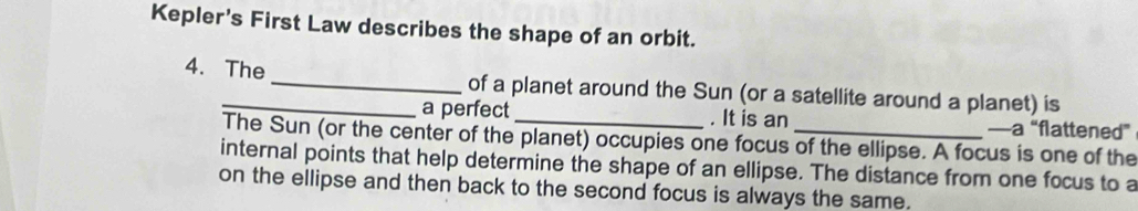 Kepler's First Law describes the shape of an orbit. 
4. The _of a planet around the Sun (or a satellite around a planet) is 
a perfect . It is an —a “flattened” 
The Sun (or the center of the planet) occupies one focus of the ellipse. A focus is one of the 
internal points that help determine the shape of an ellipse. The distance from one focus to a 
on the ellipse and then back to the second focus is always the same.