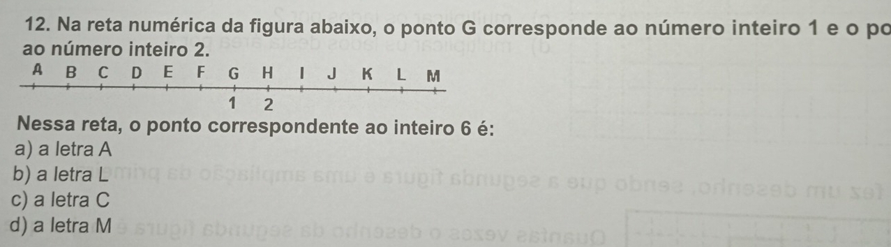 Na reta numérica da figura abaixo, o ponto G corresponde ao número inteiro 1 e o po
ao número inteiro 2.
A B C D E F G H J K L M
1 2
Nessa reta, o ponto correspondente ao inteiro 6 é:
a) a letra A
b) a letra L
c) a letra C
d) a letra M