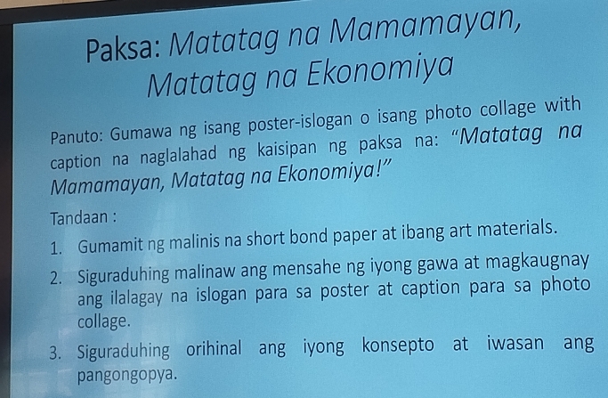 Paksa: Matatag na Mamamayan, 
Matatag na Ekonomiya 
Panuto: Gumawa ng isang poster-islogan o isang photo collage with 
caption na naglalahad ng kaisipan ng paksa na: “Mαtɑtag nα 
Mamamayan, Matatag na Ekonomiya!” 
Tandaan : 
1. Gumamit ng malinis na short bond paper at ibang art materials. 
2. Siguraduhing malinaw ang mensahe ng iyong gawa at magkaugnay 
ang ilalagay na islogan para sa poster at caption para sa photo 
collage. 
3. Siguraduhing orihinal ang iyong konsepto at iwasan ang 
pangongopya.