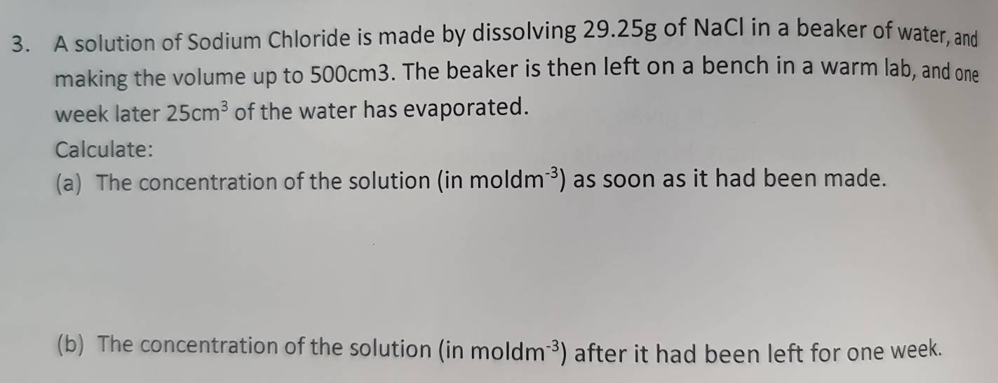 A solution of Sodium Chloride is made by dissolving 29.25g of NaCl in a beaker of water, and 
making the volume up to 500cm3. The beaker is then left on a bench in a warm lab, and one 
week later 25cm^3 of the water has evaporated. 
Calculate: 
(a) The concentration of the solution (in moldm^(-3)) as soon as it had been made. 
(b) The concentration of the solution (inmoldm^(-3)) ) after it had been left for one week.