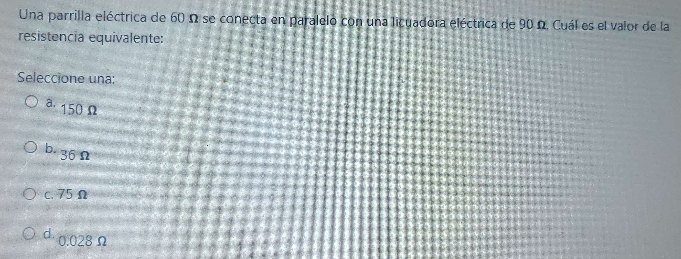 Una parrilla eléctrica de 60 Ω se conecta en paralelo con una licuadora eléctrica de 90 Ω. Cuál es el valor de la
resistencia equivalente:
Seleccione una:
a. 150 Ω
b. 36 Ω
c. 75 Ω
d. 0.028Ω