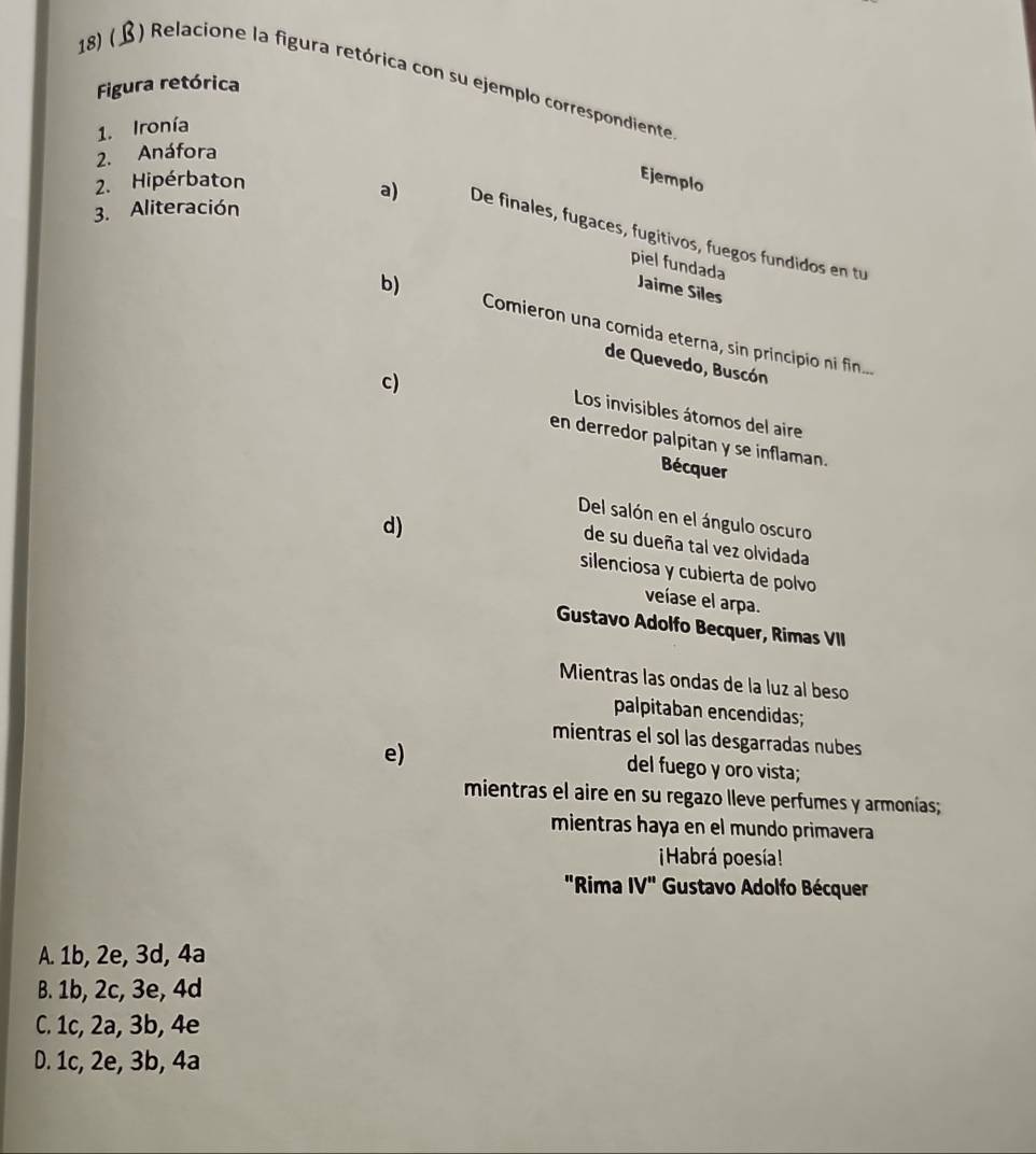 18)( ) Relacione la figura retórica con su ejemplo correspondiente
Figura retórica
1. Ironía
2. Anáfora
2. Hipérbaton
Ejemplo
3. Aliteración
a) De finales, fugaces, fugitivos, fuegos fundidos en tu
piel fundada
Jaime Siles
b) Comieron una comida eterna, sin principio ni fin...
de Quevedo, Buscón
c)
Los invisibles átomos del aire
en derredor palpitan y se inflaman.
Bécquer
Del salón en el ángulo oscuro
d)
de su dueña tal vez olvidada
silenciosa y cubierta de polvo
veíase el arpa.
Gustavo Adolfo Becquer, Rimas VII
Mientras las ondas de la luz al beso
palpitaban encendidas;
mientras el sol las desgarradas nubes
e)
del fuego y oro vista;
mientras el aire en su regazo lleve perfumes y armonías;
mientras haya en el mundo primavera
¡Habrá poesía!
"Rima IV'' Gustavo Adolfo Bécquer
A. 1b, 2e, 3d, 4a
B. 1b, 2c, 3e, 4d
C. 1c, 2a, 3b, 4e
D. 1c, 2e, 3b, 4a