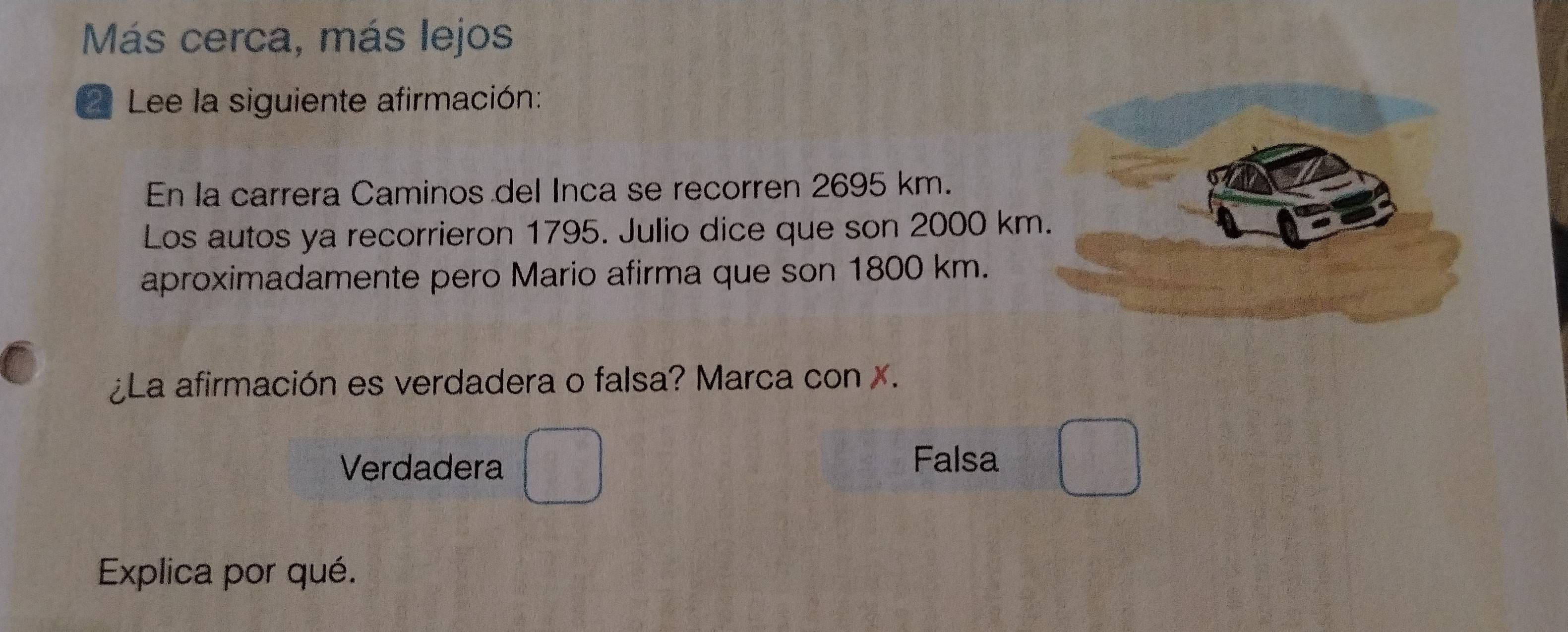 Más cerca, más lejos
* Lee la siguiente afirmación:
En la carrera Caminos del Inca se recorren 2695 km.
Los autos ya recorrieron 1795. Julio dice que son 2000 km
aproximadamente pero Mario afirma que son 1800 km.
¿La afirmación es verdadera o falsa? Marca con X.
Verdadera
Falsa
Explica por qué.