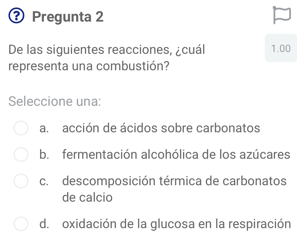 Pregunta 2
De las siguientes reacciones, ¿cuál 1.00
representa una combustión?
Seleccione una:
a. acción de ácidos sobre carbonatos
b. fermentación alcohólica de los azúcares
c. descomposición térmica de carbonatos
de calcio
d. oxidación de la glucosa en la respiración