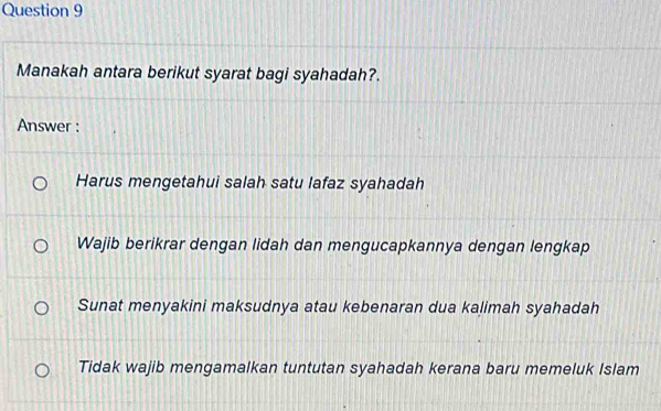 Manakah antara berikut syarat bagi syahadah?.
Answer :
Harus mengetahui salah satu lafaz syahadah
Wajib berikrar dengan lidah dan mengucapkannya dengan lengkap
Sunat menyakini maksudnya atau kebenaran dua kalimah syahadah
Tidak wajib mengamalkan tuntutan syahadah kerana baru memeluk Islam