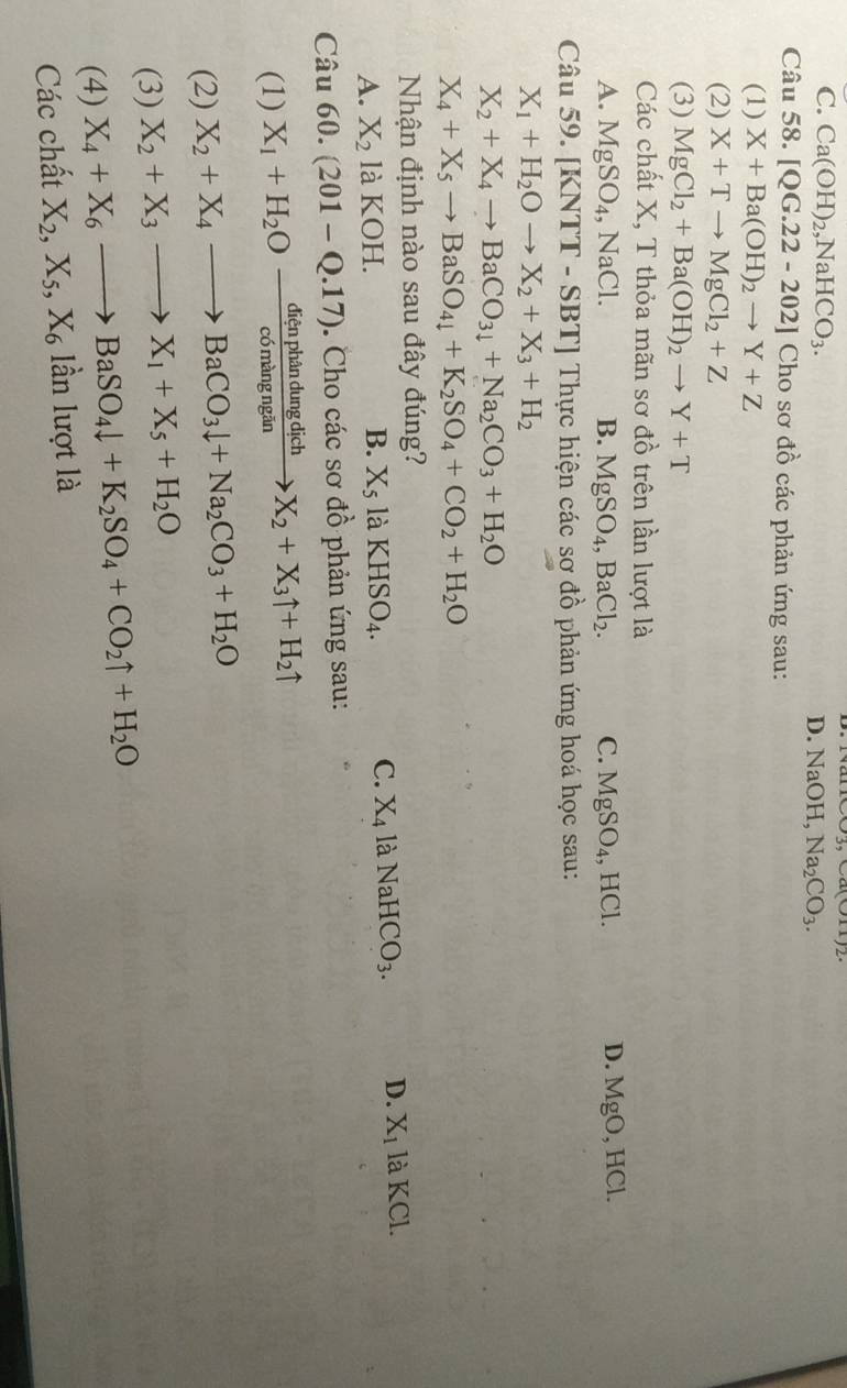 ua(011)2
C. Ca(OH)_2,NaHCO_3. D NaOH,Na_2CO_3.
Câu 58. [QG.22-202] Cho sơ đồ các phản ứng sau:
(1) X+Ba(OH)_2to Y+Z
(2) X+Tto MgCl_2+Z
(3) MgCl_2+Ba(OH)_2to Y+T
Các chất X, T thỏa mãn sơ đồ trên lần lượt là
D. MgO,
A. MgSO_4,NaCl. B. MgSO_4,BaCl_2. C. MgSO_4, HCI HCl.
Câu 59. [ [KNTT-SBT] ]  Thực hiện các sơ đồ phản ứng hoá học sau:
X_1+H_2Oto X_2+X_3+H_2
X_2+X_4to BaCO_3downarrow +Na_2CO_3+H_2O
X_4+X_5to BaSO_4+K_2SO_4+CO_2+H_2O
Nhận định nào sau đây đúng?
A. X_2 là KOH. B. X_51aKHSO_4.
C. X_4 là NaHCO_3. D. X_1 laKCl
Câu 60.(201-Q.17). Cho các sơ dhat o phản ứng sau:
(1) X_1+H_2Oxrightarrow dienphandungdichX_2+X_3uparrow +H_2uparrow
(2) X_2+X_4to BaCO_3downarrow +Na_2CO_3+H_2O
(3) X_2+X_3to X_1+X_5+H_2O
(4) X_4+X_6to BaSO_4downarrow +K_2SO_4+CO_2uparrow +H_2O
Các chất X_2,X_5,X_6lhat anlur ot là