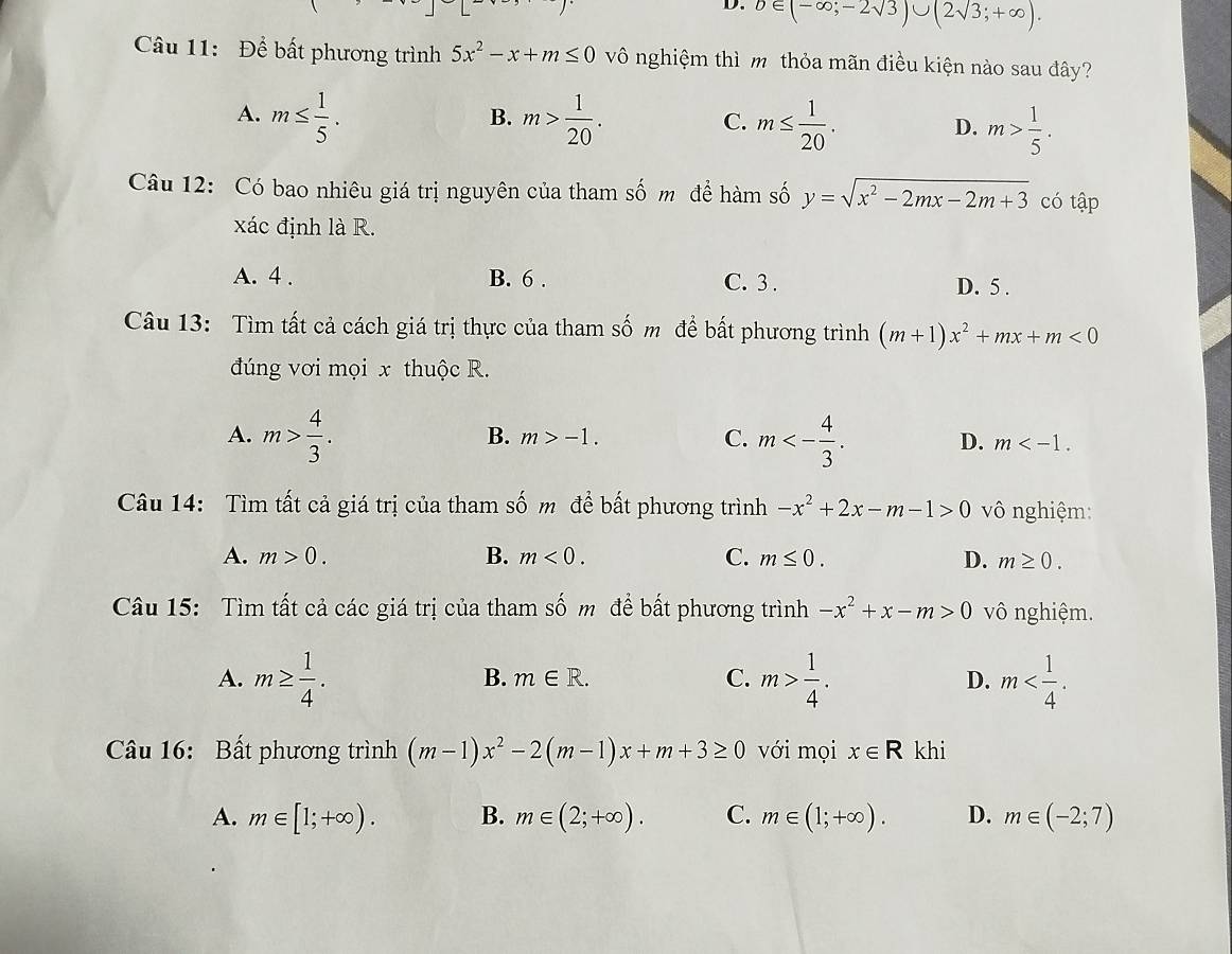 b∈ (-∈fty ;-2sqrt(3))∪ (2sqrt(3);+∈fty ).
Câu 11: Để bất phương trình 5x^2-x+m≤ 0 vô nghiệm thì m thỏa mãn điều kiện nào sau đây?
B.
A. m≤  1/5 . m> 1/20 . C. m≤  1/20 . D. m> 1/5 .
Câu 12: Có bao nhiêu giá trị nguyên của tham số m để hàm số y=sqrt(x^2-2mx-2m+3) có tập
xác định là R.
A. 4 . B. 6 . C. 3 . D. 5 .
Câu 13: Tìm tất cả cách giá trị thực của tham số m để bất phương trình (m+1)x^2+mx+m<0</tex>
đúng vơi mọi x thuộc R.
B. m>-1. C.
A. m> 4/3 . m<- 4/3 . D. m
Câu 14: Tìm tất cả giá trị của tham số m để bất phương trình -x^2+2x-m-1>0 vô nghiệm:
A. m>0. B. m<0. C. m≤ 0. D. m≥ 0.
Câu 15: Tìm tất cả các giá trị của tham số m để bất phương trình -x^2+x-m>0 vô nghiệm.
A. m≥  1/4 . m> 1/4 . D. m
B. m∈ R. C.
Câu 16: Bất phương trình (m-1)x^2-2(m-1)x+m+3≥ 0 với mọi x∈ R khi
A. m∈ [1;+∈fty ). B. m∈ (2;+∈fty ). C. m∈ (1;+∈fty ). D. m∈ (-2;7)