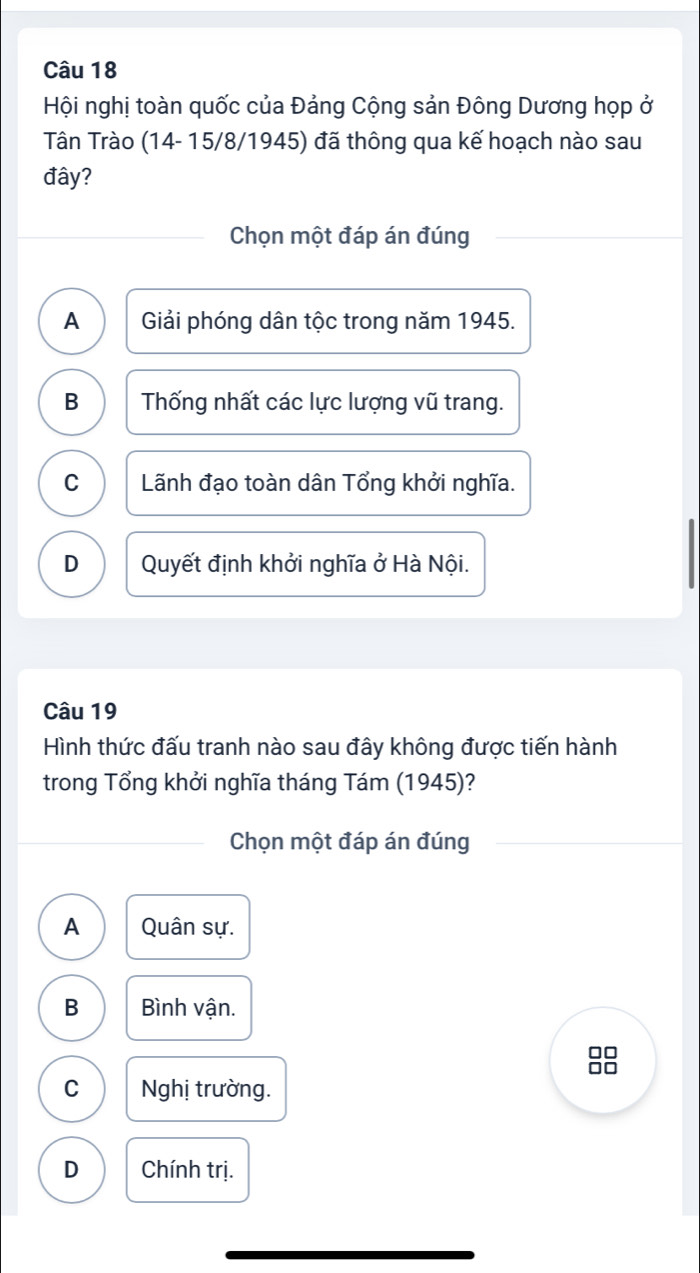 Hội nghị toàn quốc của Đảng Cộng sản Đông Dương họp ở
Tân Trào (14- 15/8/1945) đã thông qua kế hoạch nào sau
đây?
Chọn một đáp án đúng
A Giải phóng dân tộc trong năm 1945.
B Thống nhất các lực lượng vũ trang.
C Lãnh đạo toàn dân Tổng khởi nghĩa.
D Quyết định khởi nghĩa ở Hà Nội.
Câu 19
Hình thức đấu tranh nào sau đây không được tiến hành
trong Tổng khởi nghĩa tháng Tám (1945)?
Chọn một đáp án đúng
A Quân sự.
B Bình vận.
8
C Nghị trường.
D Chính trị.