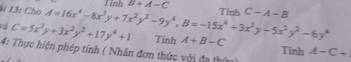 1inh B+A-C
*i 13: Cho A=16x^4-8x^3y+7x^2y^2-9y^4, B=-15x^4+3x^3y-5x^2y^2-6y^4 Tính C-A-B
Và C=5x^3y+3x^2y^2+17y^4+1 Tính A+B-C
Tính A-C+
4: Thực hiện phép tính ( Nhân đơn thức với đa thức)