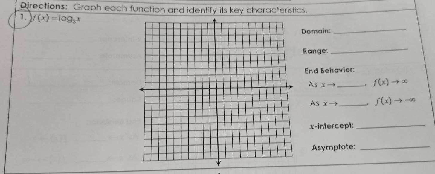 Directions: Graph each function and identify its key characteristics. 
1. f(x)=log _3x
Domain: 
_ 
Range: 
_ 
End Behavior: 
As x _
f(x)to ∈fty
As x - _. f(x)to -∈fty
x-intercept:_ 
Asymptote:_