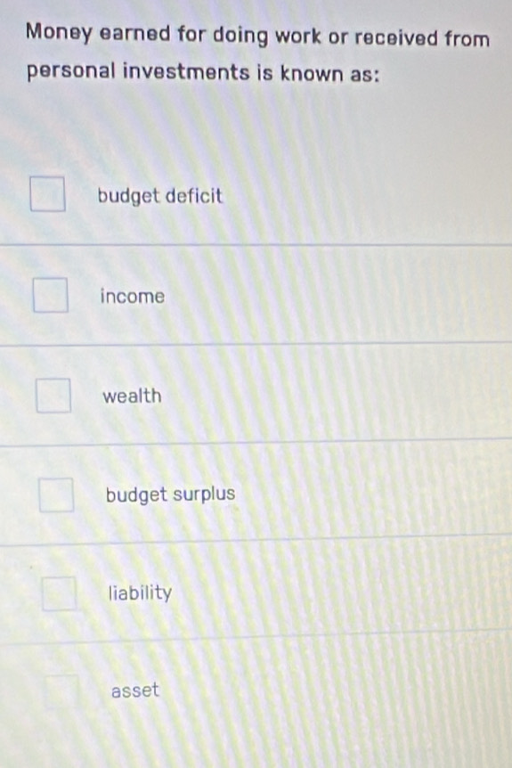 Money earned for doing work or received from
personal investments is known as:
budget deficit
income
wealth
budget surplus
liability
asset