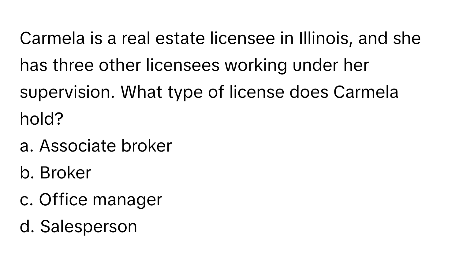 Carmela is a real estate licensee in Illinois, and she has three other licensees working under her supervision. What type of license does Carmela hold?

a. Associate broker
b. Broker
c. Office manager
d. Salesperson