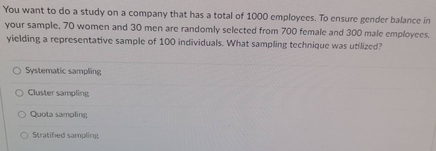 You want to do a study on a company that has a total of 1000 employees. To ensure gender balance in
your sample, 70 women and 30 men are randomly selected from 700 female and 300 male employees.
yielding a representative sample of 100 individuals. What sampling technique was utilized?
Systematic sampling
Cluster sampling
Quota sampling
Stratified sampling