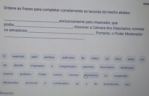 Nota 
Ordene as frases para completar corretamente as lacunas do trecho abaixo: 
_ 
exclusivamente pelo imperador, que 
podia: 
_ 
; dissolver a Câmara dos Deputados; nomear 
_ 
os senadores; _Portanto, o Poder Moderador 
exercido pelo perdoar Judiciário de todos 05 réus seria os 
os demitir imperador e magistrados permitia livremente sentenças 
intervir poderes. Poder outros nomear Tainistros 05 suspender 
Moderador província e condenados ao de presidentes em 
Resposta