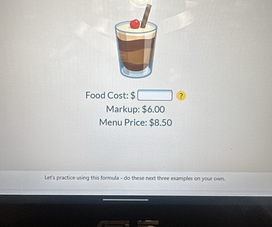 Food Cost: $□ ? 
Markup: $6.00
Menu Price: $8.50
Let's practice using this formula - do these next three examples on your own.