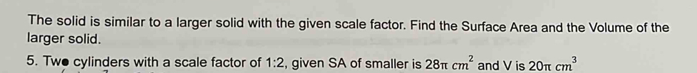 The solid is similar to a larger solid with the given scale factor. Find the Surface Area and the Volume of the 
larger solid. 
5. Two cylinders with a scale factor of 1:2 , given SA of smaller is 28π cm^2 and V is 20π cm^3