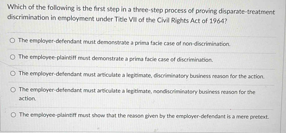 Which of the following is the first step in a three-step process of proving disparate-treatment
discrimination in employment under Title VII of the Civil Rights Act of 1964?
The employer-defendant must demonstrate a prima facie case of non-discrimination.
The employee-plaintiff must demonstrate a prima facie case of discrimination.
The employer-defendant must articulate a legitimate, discriminatory business reason for the action.
The employer-defendant must articulate a legitimate, nondiscriminatory business reason for the
action.
The employee-plaintiff must show that the reason given by the employer-defendant is a mere pretext.