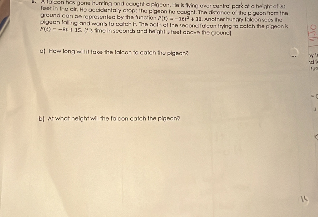 A talcon has gone hunting and caught a pigeon. He is flying over central park at a height of 30
feet in the air. He accidentally drops the pigeon he caught. The distance of the pigeon from the 
ground can be represented by the function P(t)=-16t^2+30. Another hungry falcon sees the 
pigeon falling and wants to catch it. The path of the second falcon trying to catch the pigeon is
F(t)=-8t+15. (t is time in seconds and height is feet above the ground) 
a) How long will it take the falcon to catch the pigeon? 
by th 
1d f 
tim 

b) At what height will the falcon catch the pigeon?
