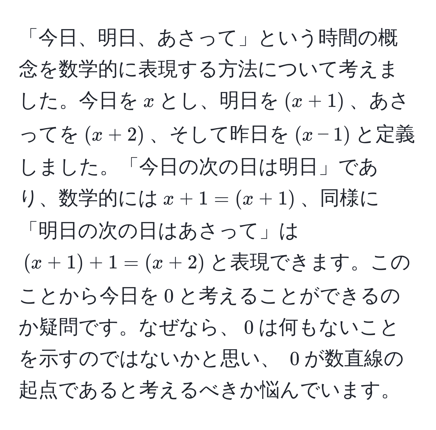 「今日、明日、あさって」という時間の概念を数学的に表現する方法について考えました。今日を$x$とし、明日を$(x+1)$、あさってを$(x+2)$、そして昨日を$(x-1)$と定義しました。「今日の次の日は明日」であり、数学的には$x + 1 = (x + 1)$、同様に「明日の次の日はあさって」は$(x + 1) + 1 = (x + 2)$と表現できます。このことから今日を$0$と考えることができるのか疑問です。なぜなら、$0$は何もないことを示すのではないかと思い、 $0$が数直線の起点であると考えるべきか悩んでいます。