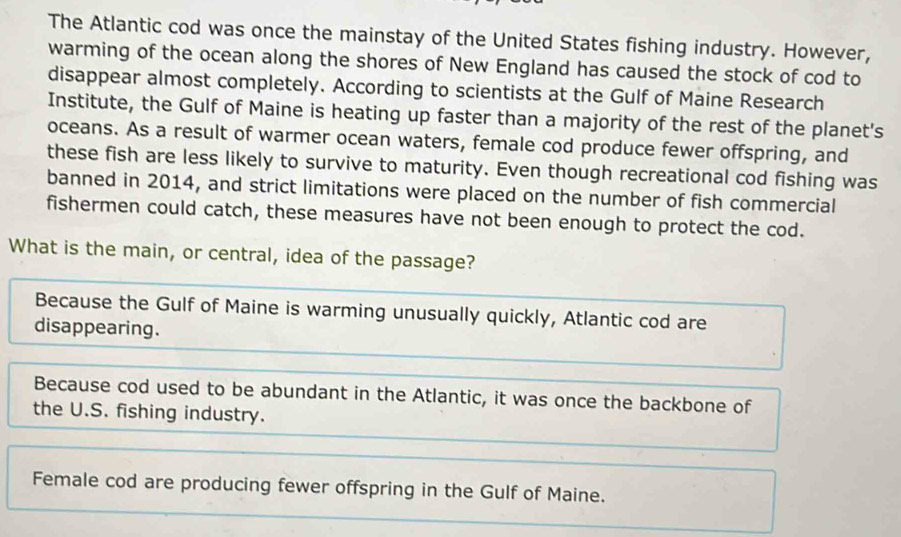 The Atlantic cod was once the mainstay of the United States fishing industry. However,
warming of the ocean along the shores of New England has caused the stock of cod to
disappear almost completely. According to scientists at the Gulf of Maine Research
Institute, the Gulf of Maine is heating up faster than a majority of the rest of the planet's
oceans. As a result of warmer ocean waters, female cod produce fewer offspring, and
these fish are less likely to survive to maturity. Even though recreational cod fishing was
banned in 2014, and strict limitations were placed on the number of fish commercial
fishermen could catch, these measures have not been enough to protect the cod.
What is the main, or central, idea of the passage?
Because the Gulf of Maine is warming unusually quickly, Atlantic cod are
disappearing.
Because cod used to be abundant in the Atlantic, it was once the backbone of
the U.S. fishing industry.
Female cod are producing fewer offspring in the Gulf of Maine.