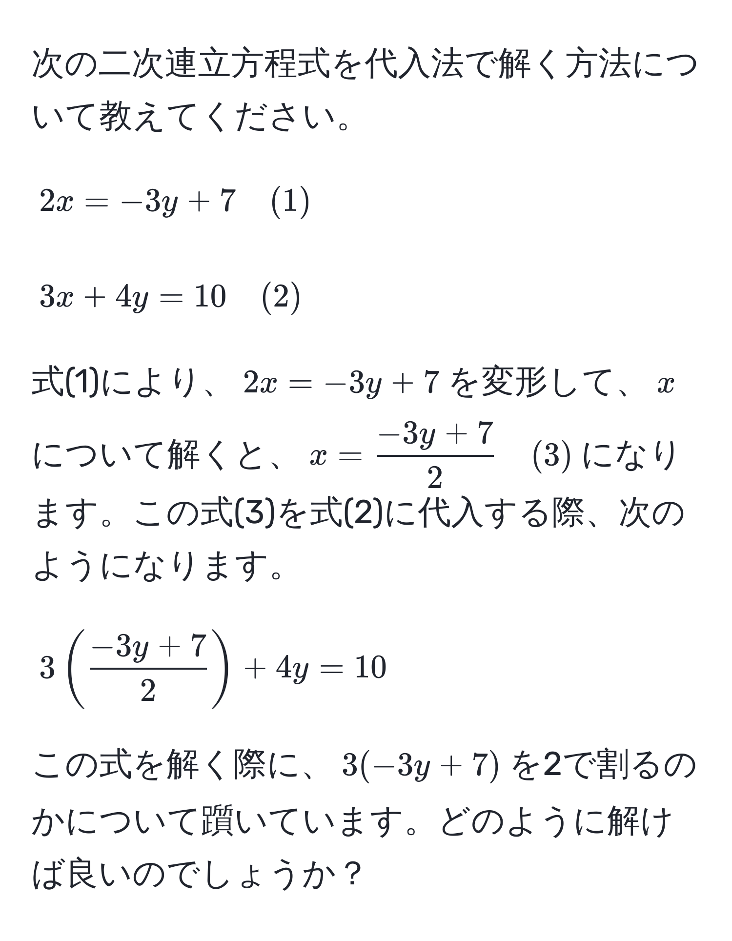 次の二次連立方程式を代入法で解く方法について教えてください。  
$$2x = -3y + 7 quad (1)$$  
$$3x + 4y = 10 quad (2)$$  
式(1)により、$2x = -3y + 7$を変形して、$x$について解くと、$x =  (-3y + 7)/2  quad (3)$になります。この式(3)を式(2)に代入する際、次のようになります。  
$$3( (-3y + 7)/2 ) + 4y = 10$$  
この式を解く際に、$3(-3y + 7)$を2で割るのかについて躓いています。どのように解けば良いのでしょうか？