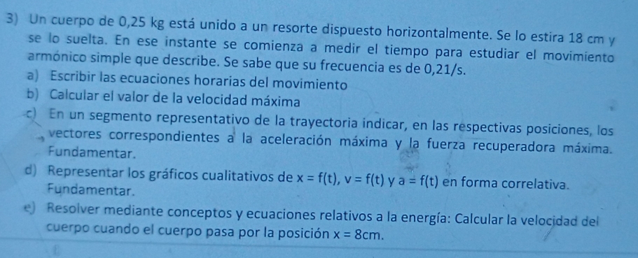 Un cuerpo de 0,25 kg está unido a un resorte dispuesto horizontalmente. Se lo estira 18 cm y 
se lo suelta. En ese instante se comienza a medir el tiempo para estudiar el movimiento 
armónico simple que describe. Se sabe que su frecuencia es de 0,21/s. 
a) Escribir las ecuaciones horarias del movimiento 
b) Calcular el valor de la velocidad máxima 
c En un segmento representativo de la trayectoria indicar, en las respectivas posiciones, los 
vectores correspondientes a la aceleración máxima y la fuerza recuperadora máxima. 
Fundamentar. 
d) Representar los gráficos cualitativos de x=f(t), v=f(t) y a=f(t) en forma correlativa. 
Fundamentar. 
e) Resolver mediante conceptos y ecuaciones relativos a la energía: Calcular la velocidad del 
cuerpo cuando el cuerpo pasa por la posición x=8cm.