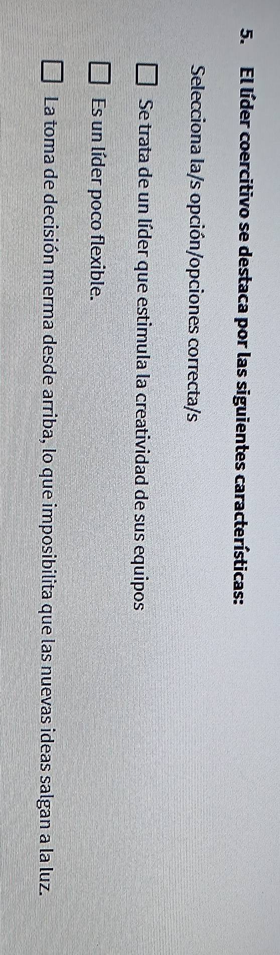 El líder coercitivo se destaca por las siguientes características:
Selecciona la/s opción/opciones correcta/s
Se trata de un líder que estimula la creatividad de sus equipos
Es un líder poco flexible.
La toma de decisión merma desde arriba, lo que imposibilita que las nuevas ideas salgan a la luz.