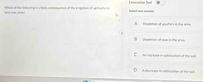 Elimination Tool
Which of the following is a likely consequence of the irrigation of agricultural
land over time? Select one answer
A Depletion of aquifers in the area.
B Depletion of seas in the area.
C An increase in salinization of the soil.
A decrease in salinization of the soil.