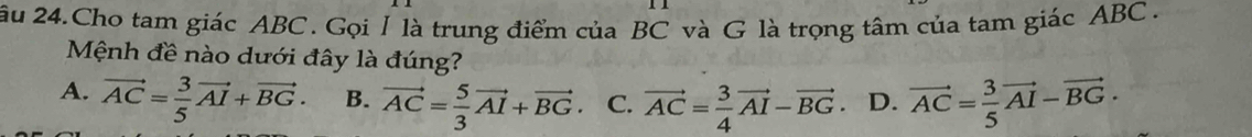 ău 24.Cho tam giác ABC. Gọi / là trung điểm của BC và G là trọng tâm của tam giác ABC.
Mệnh đề nào dưới đây là đúng?
A. vector AC= 3/5 vector AI+vector BG. B. vector AC= 5/3 vector AI+vector BG C. vector AC= 3/4 vector AI-vector BG D. vector AC= 3/5 vector AI-vector BG.