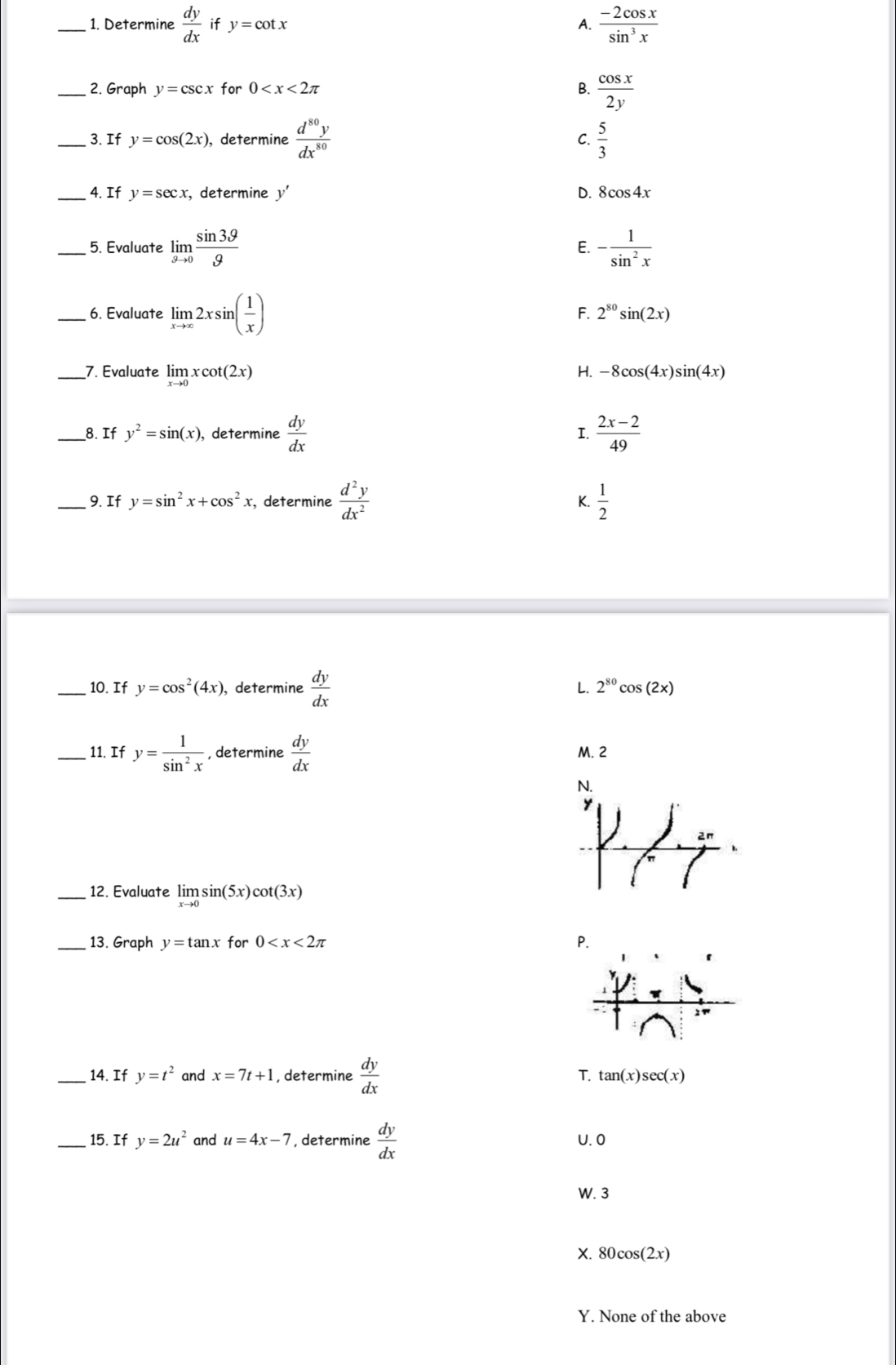 Determine  dy/dx  if y=cot x A.  (-2cos x)/sin^3x 
_2. Graph y=csc x for 0 B.  cos x/2y 
_3. If y=cos (2x) , determine  d^(80)y/dx^(80)   5/3 
C.
_4. If y=sec x , determine y' D. 8cos 4x
_5. Evaluate limlimits _gto 0 sin 3θ /g  - 1/sin^2x 
E.
_6. Evaluate limlimits _xto ∈fty 2xsin ( 1/x )
F. 2^(80)sin (2x)
_7. Evaluate limlimits _xto 0xcot (2x)
H. -8cos (4x)sin (4x)
_8. If y^2=sin (x) ), determine  dy/dx  I.  (2x-2)/49 
9. If y=sin^2x+cos^2 , determine  d^2y/dx^2  K.  1/2 
_10. If y=cos^2(4x) , determine  dy/dx  L. 2^(80)cos (2x)
_11. If y= 1/sin^2x  , determine  dy/dx  M. 2
_12. Evaluate limlimits _xto 0sin (5x) cot (3x)
13. Graph y=tan x for 0
_14. If y=t^2 and x=7t+1 , determine  dy/dx 
T. tan (x)sec (x)
_15. If y=2u^2 and u=4x-7 , determine  dy/dx  U. 0
W. 3
X. 80cos(2x)
Y. None of the above