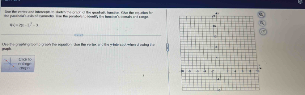 Use the vertex and intercepts to sketch the graph of the quadratic function. Give the equation for 
the parabola's axis of symmetry. Use the parabola to identify the function's domain and range.
f(x)=2(x-3)^2-3
Use the graphing tool to graph the equation. Use the vertex and the y-intercept when drawing the 
graph. 
Click to 
nlarge 
graph