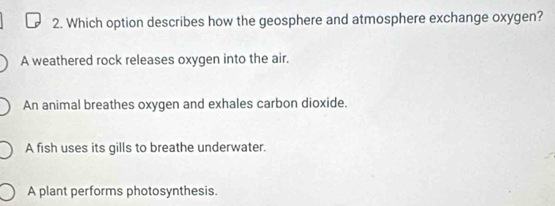 Which option describes how the geosphere and atmosphere exchange oxygen?
A weathered rock releases oxygen into the air.
An animal breathes oxygen and exhales carbon dioxide.
A fish uses its gills to breathe underwater.
A plant performs photosynthesis.