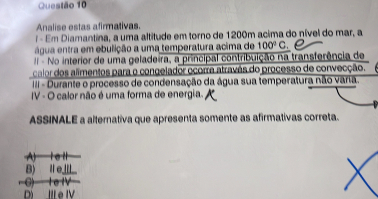 Analise estas afirmativas.
I - Em Diamantina, a uma altitude em torno de 1200m acima do nível do mar, a
água entra em ebulição a uma temperatura acima de 100°C.
II - No interior de uma geladeira, a principal contribuição na transferência de
calor dos alimentos para o congelador ocorre através do processo de convecção.
IIII - Durante o processo de condensação da água sua temperatura não varia.
IV - O calor não é uma forma de energia.
ASSINALE a alternativa que apresenta somente as afirmativas correta.
A) ⅠeⅡ
B) ⅡⅢ
C) I e IV
D) ILe IV