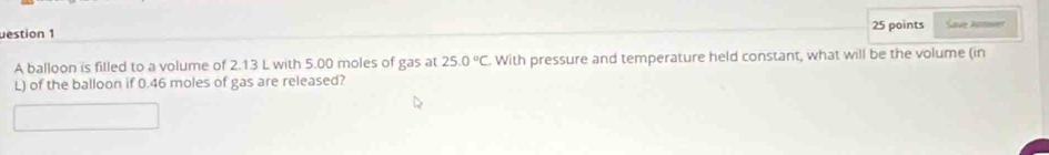 uestion 1 25 points Save kotwrer 
A balloon is filled to a volume of 2.13 L with 5.00 moles of gas at 25.0°C With pressure and temperature held constant, what will be the volume (in 
L) of the balloon if 0.46 moles of gas are released?