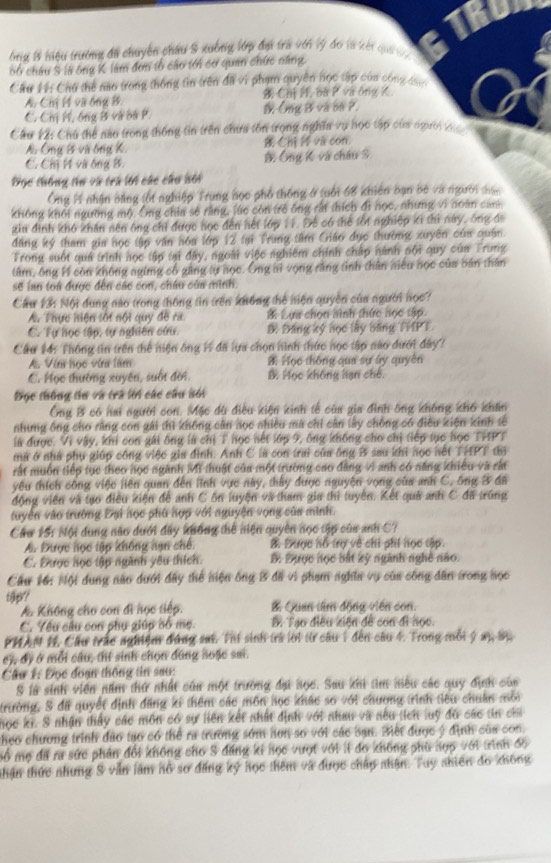 TRUn
ng B tiệu trường đã chuyển châu 8 xuống lớp đa tra với lý đo là kết quả v 
bố châu S là ông K làm đơn tổ cáo tới cơ quan chức năng.
Cầu 11: Chú thể nào trong thống tin trên đã vì phạm quyền học tập của công 4.
A. Chi H và ông B. Chị P, ba P và ông K
C. Ch M, ông B và bà P. Ông B và bố ?.
Cầu 12: Chú thể nào trong thống tin trên chưa tồn trọng nghĩa vụ học tập của người t
A. Ông B vũ ông K Chi i và con
C. Cm H và ông B. B. Ông K và châu S.
Đọc thông tư và trú lới các chu bối
Ông H1 nhận bằng (ốt nghiệp Trung học phổ thống ở (uối 68 khiên bạn bè và người sac
không khối ngường mộ. Ông chia sẽ rằng, lúc còn trẻ ông rất thích đi nọc, nhưng vì noàn can
gia đình khó khán nền ông chỉ được học đến hết lớp 11. Để có thể tối nghiệp ki thì này, ông đã
đăng ký tham gia học tập văn hóa lớp 12 tại Trung tâm Giáo đục thường xuyên của quân.
Frong suốt quả trình nọc tập tại đây, ngoài việc nghiêm chính chấp nành nội quy của Trung
tâm, ông H còn không ngừng cổ găng tự học. Ông mì vọng rằng tỉnh thân niêu học của bán thân
sẽ lan toa được đến các con, châu của mình.
Cầu 13: Nội đung nào trong thông tin trên không thế niện quyền của người học?
A. Thực hiện tối nội quy đề ra B Lựa chọn hình thức học tập.
C. Tự học tập, tự nghiên cứu. D Đăng ký nọc lây băng THPT
Cầu 14: Thông tin trên thể niện ông H1 đã lựa chọn hình thức nọc tập nào đưới đây?
A. Vim học văn lâm B. Học thông qua sự áy quyên
C. Học thường xuyên, suốt đời. B Mọc không hạn chế.
Điọc thông tu và trà lời các cầu bối
Ông B có hai người con. Mặc dù điều kiện kinh tễ của gia đình ông không khổ khẩn
nhưng ông cho rằng con gái thì không cân học nhiều mã chỉ cản lấy chồng có điều kiện kinh tố
là được. Vì vậy, khi con gái ông là chị T học nết lớp 9, ông không cho chỉ tiếp tục học THPT
mữ ở nhà phụ giúp công việc gia đình. Anh C là con trai của ông B sau khi nọc nết THPT đo
rất muồn tiếp tục theo học ngành Mỹ thuật của một trường cao đẳng vi anh có năng khiều và rất
yêu thích công việc liên quan đến lĩnh vực này, thấy được nguyện vọng của anh C. ông B đã
động viên và tạo điều kiện để anh C ôn luyện và tham gia thì tuyến. Kết quả anh C đã trùng
tuyển vào trường Đại học phù hợp với nguyện vọng của minh.
Cầu 15: Nội dung nào dưới đây không thể niện quyên nọc tập của anh C?
A. Được học tập không nạn chế B. Được hồ trợ về chi phi học tập.
C. Được học tập ngành yêu thích. B. Được học bắt lỹ ngành nghề não.
Cầu 16: Nội dung nao dưới đây thể niện ông B đã vì phạm nghĩa vụ của công dân trong nọc
tflpy? E Quan tâm động viên con.
A. Không cho con đi học tiếp.
C. Yểu câu con phụ giúp cổ mẹ. B. Tạo điều kiện đề con đi học.
PHAN I1. Cầu trắc nghiện đúng sat. Thí sinh trà lời từ câu 1 đến câu 4. Trong mỗi ý sy sự
cy, đề ở mỗi cầu, thí sinh chọn đúng noặc sai.
Câu 1: Đọc đoạn thông tin sau:
S là sinh viên năm thứ nhất củu một trường đại học. Sau khi tm niêu các quy định của
trường, S đã quyết định đăng kí thêm các môn học khác so với chương trình tiêu chuẩn môi
học ki. S nhận thấy các môn có sự liên kết nhất định v6i nhau và nếu tích luỹ đã các tin cha
heo chương trình đảo tạo có thể ra trường sớm nơn số với các cạn. Biết được ý định của con.
mổ mẹ đã ra sức phản đổi không cho S đăng ki học vượt với iI đo không phù hợp với trình độ
thận thức những S vẫn làm hổ sơ đăng ký học thêm và được chấp nhận. Tuy nhiên đo không