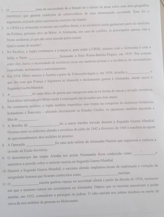 trata da necessidade de o Estado ter o direito de atuar sobre uma área geográfica
(território) que garanta condições de sobrevivência de uma determinada sociedade. Esse foi o
argumento utilizado pelos nazistas no contexto da Guerra.
2. A URSS e a Alemanha evitariam um conflito direto, e os soviéticos ainda ganhariam parte do território
da Polônia, próximo alvo de Hitler. A Alemanha, em caso de conflito, se preocuparia apenas com a
frente ocidental, já que não seria atacada pelos russos.
Qual o nome do acordo?
3. No Pacífico, o Japão continuava a avançar e, para isolar a URSS, assinou com a Alemanha e com a
Itália o Pacto _formando o Eixo Roma-Berlim-Tóquio, em 1939. Em comum
entre eles, havía a necessidade de territórios ricos em matérias-primas e a incidência de nacionalismo
exacerbado, militarismo e anticomunismo.
4. Em 1938, Hitler anexou a Áustria e parte da Tchecoslováquia e, em 1939, invadiu a _. o
que fez com que França e Inglaterra se aliassem e declarassem guerra à Alemanha, dando início à
Segunda Guerra Mundial
5. A _foi uma tática de guerra que inaugurou uma nova forma de atacar e invadir territórios.
Essa tática utilizada por Hitler ainda é empregada em invasões nos dias atuais.
6. No continente asiático, o Japão também empenhou suas tropas na conquista de domínios britânicos,
holandeses e franceses - afetando diretamente os Estados Unidos, os japoneses também atacaram a
Ilha de_ .
7. A Batalha de _foi a maior batalha travada durante a Segunda Guerra Mundial.
Ocorreu entre os exércitos alemão e soviético de julho de 1942 a fevereiro de 1943 e resultou na morte
de aproximadamente dois milhões de pessoas.
8. A Operação _foi uma ação militar da Alemanha Nazista que organizou e realizou a
invasão da União Soviética.
9. O desembarque das tropas Aliadas nas praias Normandia ficou conhecido como _e
aumentou a pressão sobre o exército nazista na Segunda Guerra Mundial.
10. Durante a Segunda Guerra Mundial, o nazismo alemão implantou locais de exploração e violação da
integridade humana que ficaram conhecidos como _nazistas
11.0_ nazista ganhou espaço na sociedade alemã a partir da década de 1920, momento
em que o nazismo estava em crescimento na Alemanha. Depois que os nazistas assumiram o poder
alemão, em 1933, começaram a perseguir os judeus. O ódio nazista aos judeus resultou na morte de
cerca de seis milhões de pessoas no Holocausto.