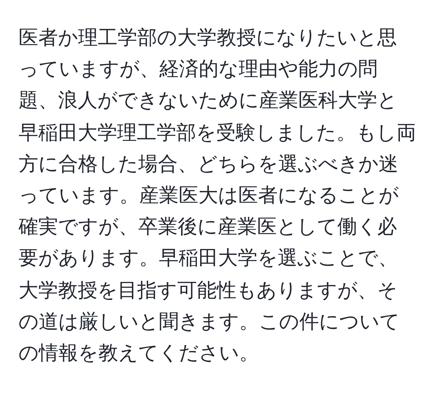 医者か理工学部の大学教授になりたいと思っていますが、経済的な理由や能力の問題、浪人ができないために産業医科大学と早稲田大学理工学部を受験しました。もし両方に合格した場合、どちらを選ぶべきか迷っています。産業医大は医者になることが確実ですが、卒業後に産業医として働く必要があります。早稲田大学を選ぶことで、大学教授を目指す可能性もありますが、その道は厳しいと聞きます。この件についての情報を教えてください。