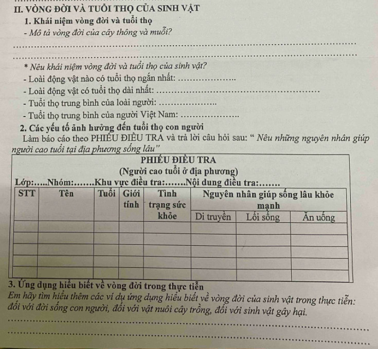 VÒNG đỜI VÀ tUỗi tHọ Của sINH vật 
1. Khái niệm vòng đời và tuổi thọ 
- Mô tả vòng đời của cây thông và muỗi? 
_ 
_ 
* Nêu khái niệm vòng đời và tuổi thọ của sinh vật? 
- Loài động vật nào có tuổi thọ ngắn nhất:_ 
- Loài động vật có tuổi thọ dài nhất:_ 
- Tuổi thọ trung bình của loài người:_ 
- Tuổi thọ trung bình của người Việt Nam:_ 
2. Các yếu tố ảnh hưởng đến tuổi thọ con người 
Làm báo cáo theo PHIÊU ĐIÊU TRA và trả lời câu hỏi sau: “ Nêu những nguyên nhân giúp 
u 
Em hãy tìm hiểu thêm các ví dụ ứng dụng hiểu biết về vòng đời của sinh vật trong thực tiễn: 
_ 
đối với đời sống con người, đối với vật nuôi cây trồng, đối với sinh vật gây hại. 
_