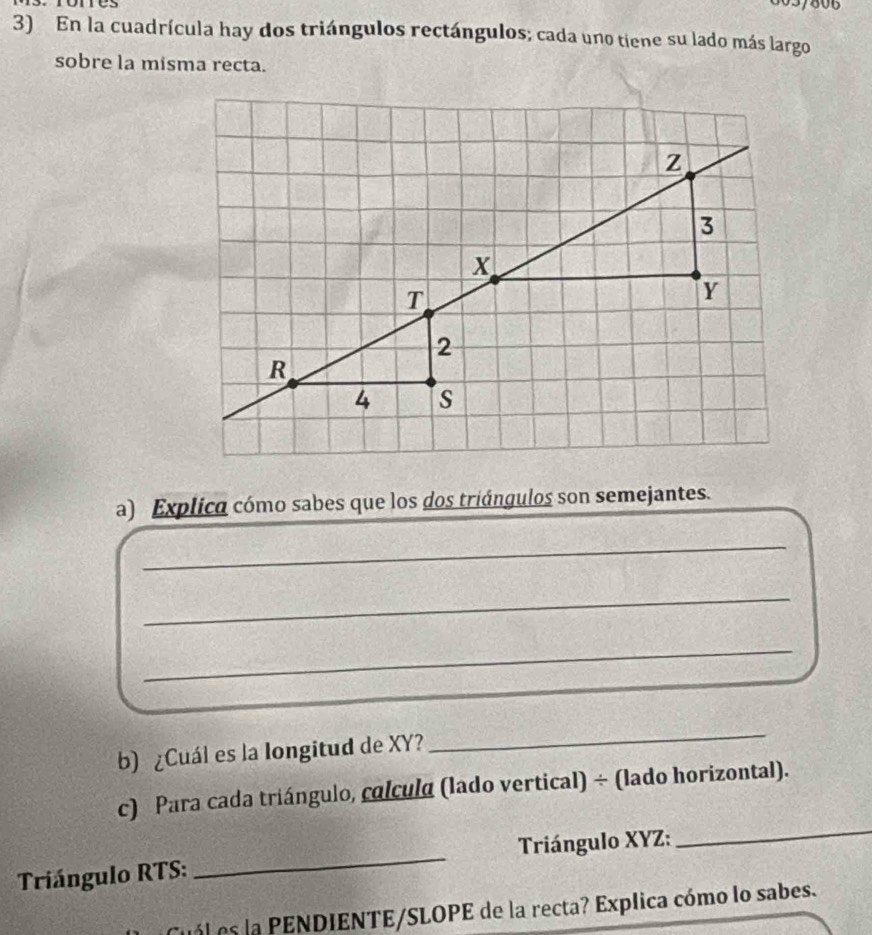 En la cuadrícula hay dos triángulos rectángulos; cada uno tiene su lado más largo 
sobre la misma recta. 
a) Explico cómo sabes que los dos triángulos son semejantes. 
_ 
_ 
_ 
b) ¿Cuál es la longitud de XY? 
_ 
c) Para cada triángulo, colcula (lado vertical) ÷ (lado horizontal). 
Triángulo RTS : _ Triángulo XYZ : 
_ 
es la PENDIENTE/SLOPE de la recta? Explica cómo lo sabes.