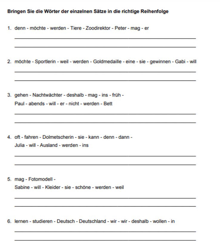 Bringen Sie die Wörter der einzelnen Sätze in die richtige Reihenfolge 
1. denn - möchte - werden - Tiere - Zoodirektor - Peter - mag - er 
_ 
_ 
2. möchte - Sportlerin - weil - werden - Goldmedaille - eine - sie - gewinnen - Gabi - will 
_ 
_ 
3. gehen - Nachtwächter - deshalb - mag - ins - früh - 
Paul - abends - will - er - nicht - werden - Bett 
_ 
_ 
4. oft - fahren - Dolmetscherin - sie - kann - denn - dann - 
Julia - will - Ausland - werden - ins 
_ 
_ 
5. mag - Fotomodell - 
Sabine - will - Kleider - sie - schöne - werden - weil 
_ 
_ 
6. lernen - studieren - Deutsch - Deutschland - wir - wir - deshalb - wollen - in 
_ 
_