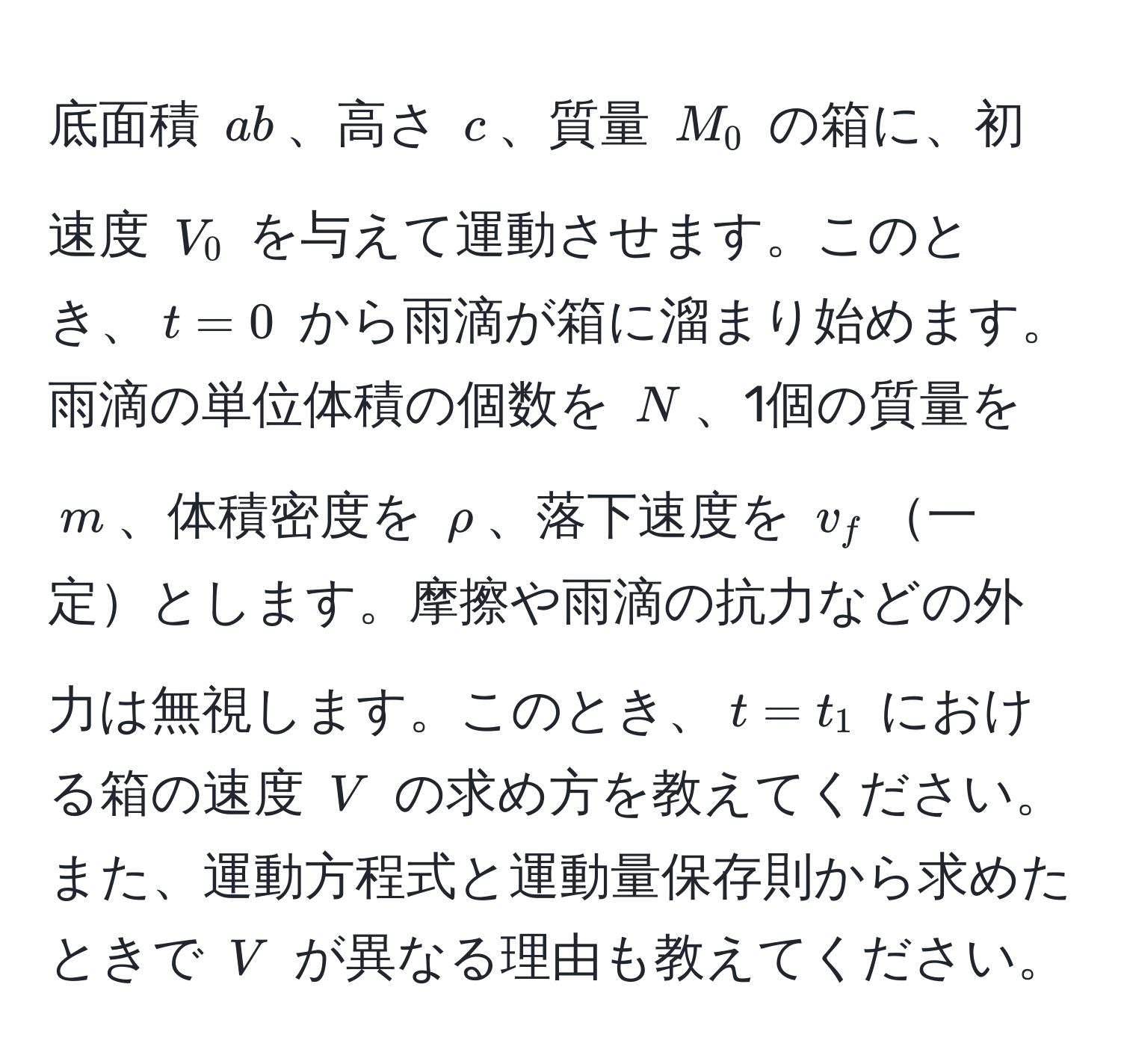 底面積 $ab$、高さ $c$、質量 $M_0$ の箱に、初速度 $V_0$ を与えて運動させます。このとき、$t=0$ から雨滴が箱に溜まり始めます。雨滴の単位体積の個数を $N$、1個の質量を $m$、体積密度を $rho$、落下速度を $v_f$一定とします。摩擦や雨滴の抗力などの外力は無視します。このとき、$t=t_1$ における箱の速度 $V$ の求め方を教えてください。また、運動方程式と運動量保存則から求めたときで $V$ が異なる理由も教えてください。