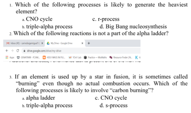 Which of the following processes is likely to generate the heaviest
element?
a. CNO cycle c. r-process
b. triple-alpha process d. Big Bang nucleosynthesis
2. Which of the following reactions is not a part of the alpha ladder?
M Inbox (45) - carinoluigemiguel1 × My Drive - Google Drive x +
c drive.google.com/drive/my-drive
Apps GEMATMW - FCAM... B HOLY MASS IN FILL... W#ll 10n1 Lab Practice — MixdMaths Resource Finder | N... I
3. If an element is used up by a star in fusion, it is sometimes called
“burning” even though no actual combustion occurs. Which of the
following processes is likely to involve “carbon burning”?
a. alpha ladder c. CNO cycle
b. triple-alpha process d. s-process