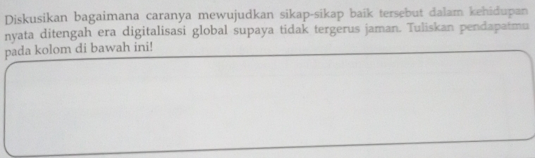 Diskusikan bagaimana caranya mewujudkan sikap-sikap baík tersebut dalam kehidupan 
nyata ditengah era digitalisasi global supaya tidak tergerus jaman. Tuliskan pendapatmu 
pada kolom di bawah ini!