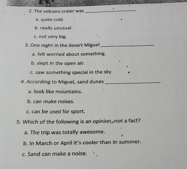 The volcano crater was
_
a. quite cold.
b. really unusual.
c. not very big.
3. One night in the desert Miguel_
a. felt worried about something.
b. slept in the open air.
c. saw something special in the sky.
4. According to Miguel, sand dunes_
a. look like mountains.
b. can make noises.
c. can be used for sport.
5. Which of the following is an opinion,not a fact?
a. The trip was totally awesome.
b. In March or April it's cooler than in summer.
c. Sand can make a noise.