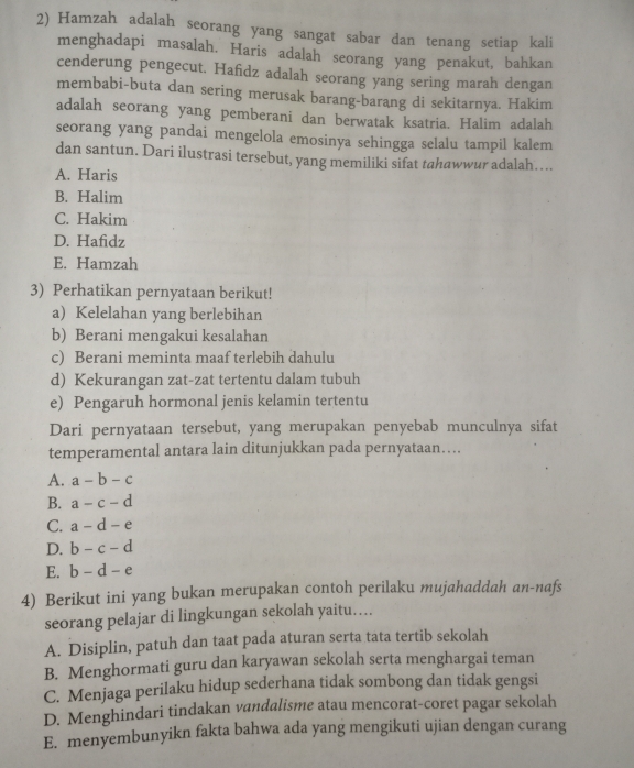 Hamzah adalah seorang yang sangat sabar dan tenang setiap kali
menghadapi masalah. Haris adalah seorang yang penakut, bahkan
cenderung pengecut. Hafidz adalah seorang yang sering marah dengan
membabi-buta dan sering merusak barang-barang di sekitarnya. Hakim
adalah seorang yang pemberani dan berwatak ksatria. Halim adalah
seorang yang pandai mengelola emosinya sehingga selalu tampil kalem
dan santun. Dari ilustrasi tersebut, yang memiliki sifat tahawwur adalah…..
A. Haris
B. Halim
C. Hakim
D. Hafidz
E. Hamzah
3) Perhatikan pernyataan berikut!
a) Kelelahan yang berlebihan
b) Berani mengakui kesalahan
c) Berani meminta maaf terlebih dahulu
d) Kekurangan zat-zat tertentu dalam tubuh
e) Pengaruh hormonal jenis kelamin tertentu
Dari pernyataan tersebut, yang merupakan penyebab munculnya sifat
temperamental antara lain ditunjukkan pada pernyataan…...
A. a-b-c
B. a-c-d
C. a-d-e
D. b-c-d
E. b-d-e
4) Berikut ini yang bukan merupakan contoh perilaku mujahaddah an-nafs
seorang pelajar di lingkungan sekolah yaitu…
A. Disiplin, patuh dan taat pada aturan serta tata tertib sekolah
B. Menghormati guru dan karyawan sekolah serta menghargai teman
C. Menjaga perilaku hidup sederhana tidak sombong dan tidak gengsi
D. Menghindari tindakan vandalisme atau mencorat-coret pagar sekolah
E. menyembunyikn fakta bahwa ada yang mengikuti ujian dengan curang