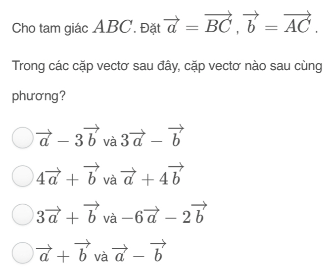 Cho tam giác ABC. Đặt vector a=vector BC, vector b=vector AC. 
Trong các cặp vectơ sau đây, cặp vectơ nào sau cùng
phương?
vector a-3vector bva3vector a-vector b
4vector a+vector bvavector a+4vector b
3vector a+vector bva-6vector a-2vector b
vector a+vector bvavector a-vector b